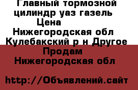 Главный тормозной цилиндр уаз-газель › Цена ­ 1 100 - Нижегородская обл., Кулебакский р-н Другое » Продам   . Нижегородская обл.